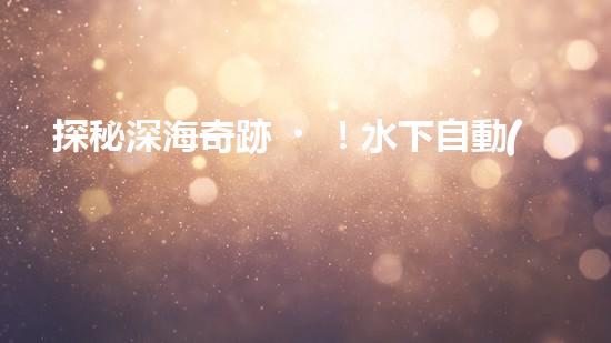 探秘深海奇跡！水下自動(dòng)機(jī)器人的神秘任務(wù)是什么？